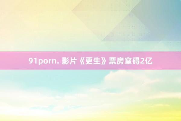 91porn. 影片《更生》票房窒碍2亿