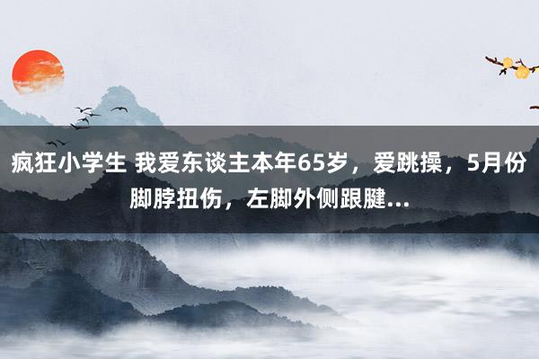 疯狂小学生 我爱东谈主本年65岁,爱跳操,5月份脚脖扭伤,左脚外侧跟腱...