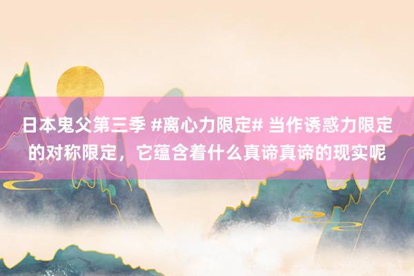 日本鬼父第三季 #离心力限定# 当作诱惑力限定的对称限定，它蕴含着什么真谛真谛的现实呢