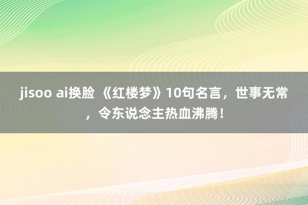 jisoo ai换脸 《红楼梦》10句名言，世事无常，令东说念主热血沸腾！
