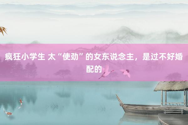 疯狂小学生 太“使劲”的女东说念主，是过不好婚配的