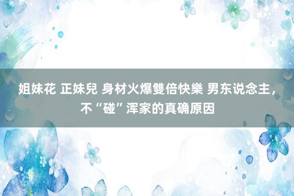 姐妹花 正妹兒 身材火爆雙倍快樂 男东说念主，不“碰”浑家的真确原因