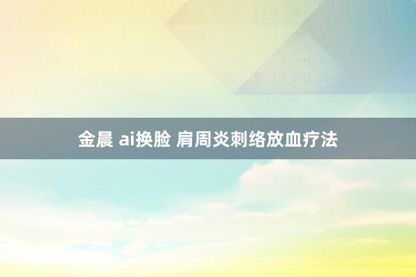 金晨 ai换脸 肩周炎刺络放血疗法