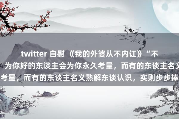 twitter 自慰 《我的外婆从不内讧》“不是总共一又友皆但愿你好，为你好的东谈主会为你永久考量，而有的东谈主名义熟解东谈认识，实则步步捧杀