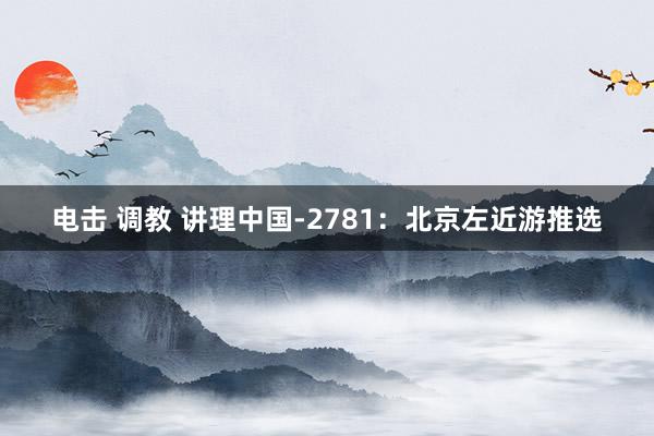 电击 调教 讲理中国-2781：北京左近游推选