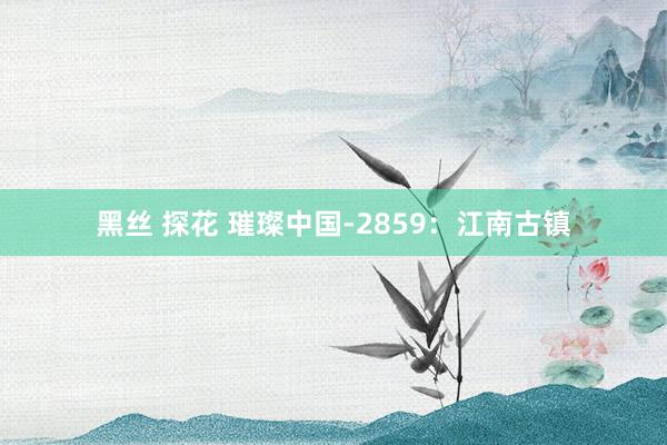 黑丝 探花 璀璨中国-2859：江南古镇