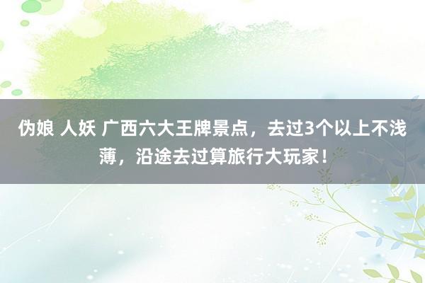 伪娘 人妖 广西六大王牌景点，去过3个以上不浅薄，沿途去过算旅行大玩家！