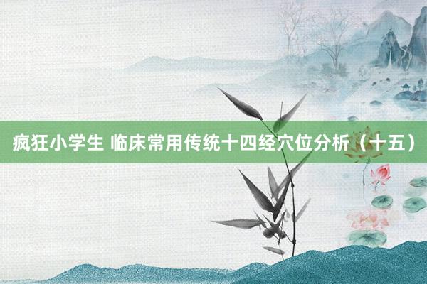 疯狂小学生 临床常用传统十四经穴位分析（十五）