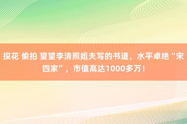 探花 偷拍 望望李清照姐夫写的书道，水平卓绝“宋四家”，市值高达1000多万！