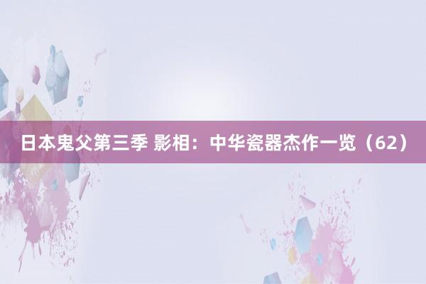 日本鬼父第三季 影相：中华瓷器杰作一览（62）
