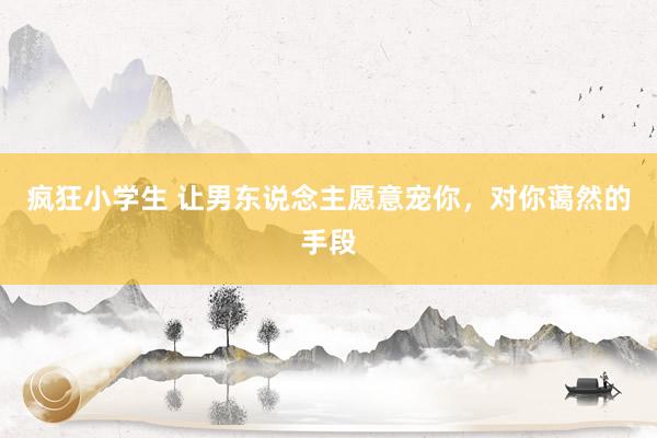 疯狂小学生 让男东说念主愿意宠你，对你蔼然的手段