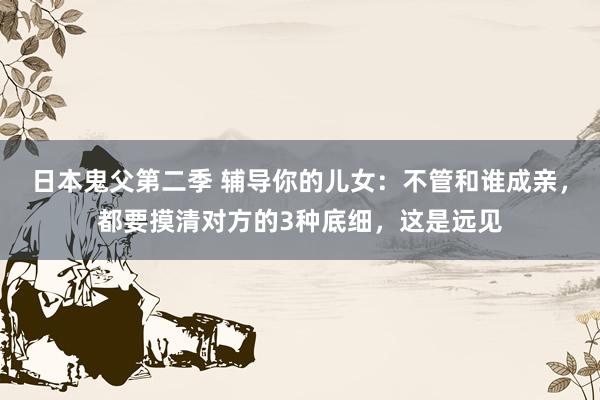 日本鬼父第二季 辅导你的儿女：不管和谁成亲，都要摸清对方的3种底细，这是远见