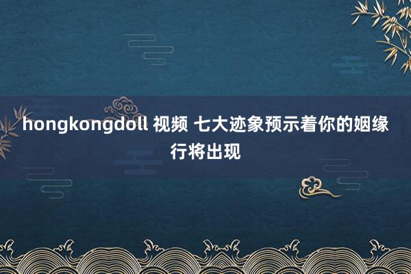 hongkongdoll 视频 七大迹象预示着你的姻缘行将出现