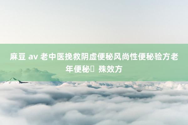 麻豆 av 老中医挽救阴虚便秘风尚性便秘验方老年便秘​殊效方