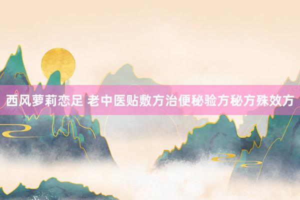 西风萝莉恋足 老中医贴敷方治便秘验方秘方殊效方