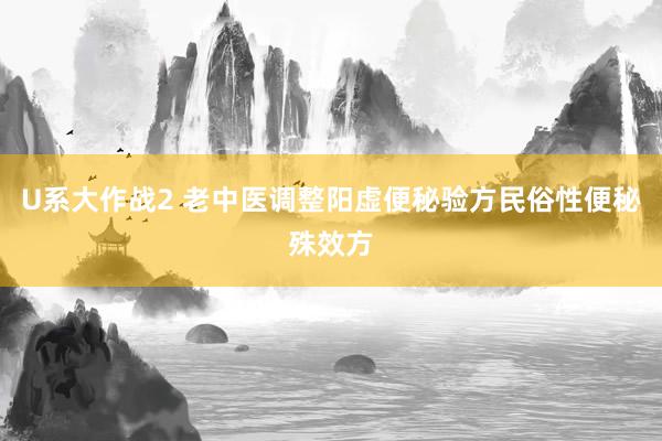 U系大作战2 老中医调整阳虚便秘验方民俗性便秘殊效方