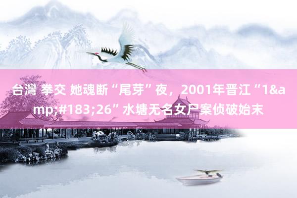 台灣 拳交 她魂断“尾芽”夜，2001年晋江“1&#183;26”水塘无名女尸案侦破始末