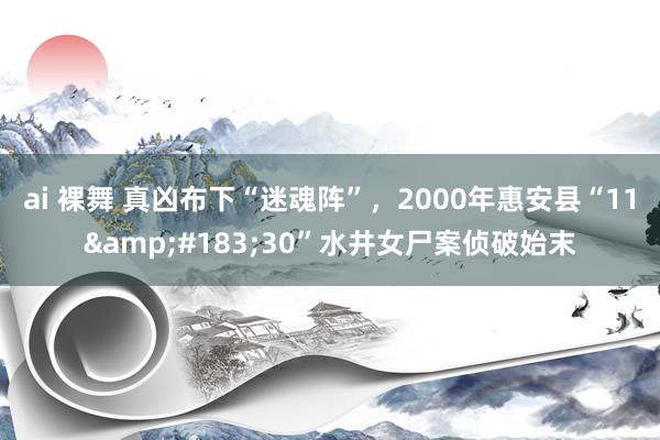ai 裸舞 真凶布下“迷魂阵”，2000年惠安县“11&#183;30”水井女尸案侦破始末
