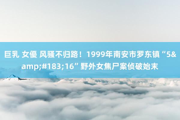 巨乳 女優 风骚不归路！1999年南安市罗东镇“5&#183;16”野外女焦尸案侦破始末