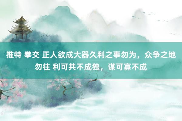 推特 拳交 正人欲成大器久利之事勿为，众争之地勿往 利可共不成独，谋可寡不成