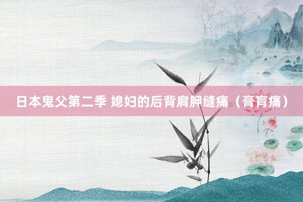 日本鬼父第二季 媳妇的后背肩胛缝痛（膏肓痛）