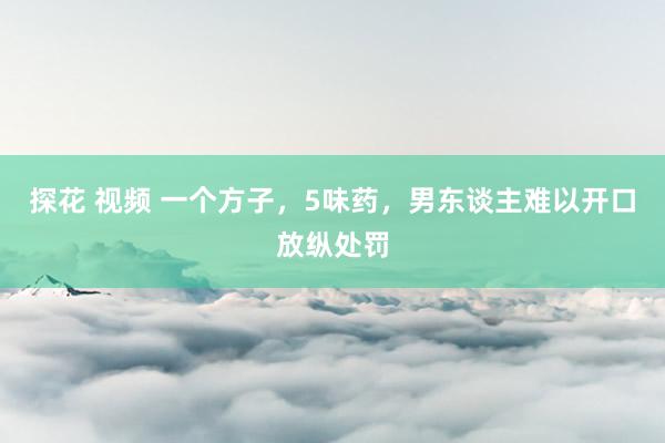 探花 视频 一个方子，5味药，男东谈主难以开口放纵处罚