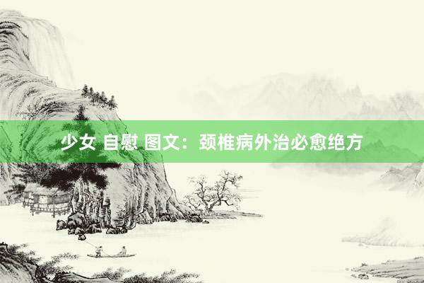 少女 自慰 图文：颈椎病外治必愈绝方