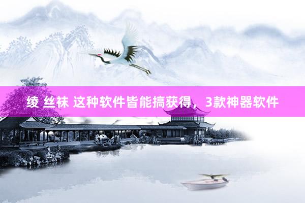 绫 丝袜 这种软件皆能搞获得，3款神器软件