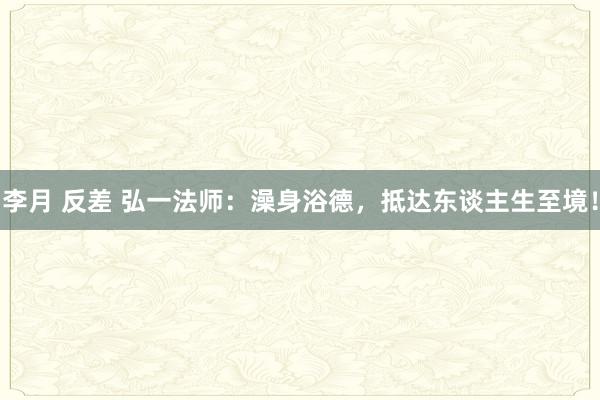 李月 反差 弘一法师：澡身浴德，抵达东谈主生至境！