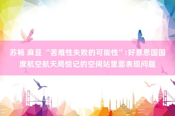 苏畅 麻豆 “苦难性失败的可能性”:好意思国国度航空航天局惦记的空间站里面表现问题