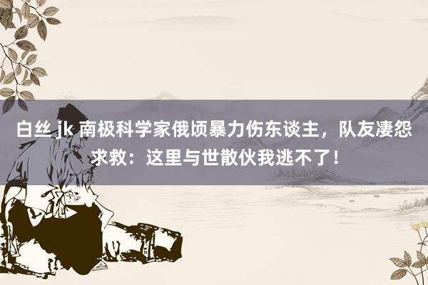 白丝 jk 南极科学家俄顷暴力伤东谈主，队友凄怨求救：这里与世散伙我逃不了！