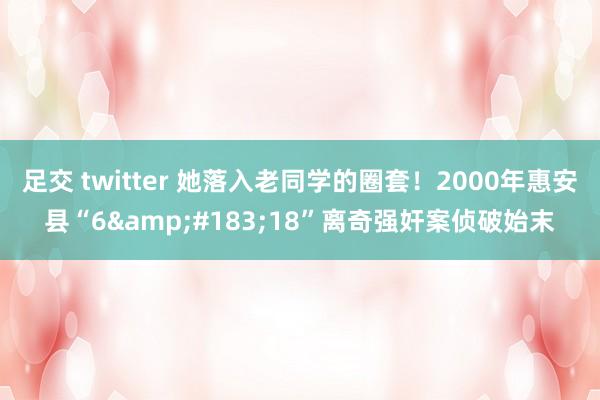 足交 twitter 她落入老同学的圈套！2000年惠安县“6&#183;18”离奇强奸案侦破始末