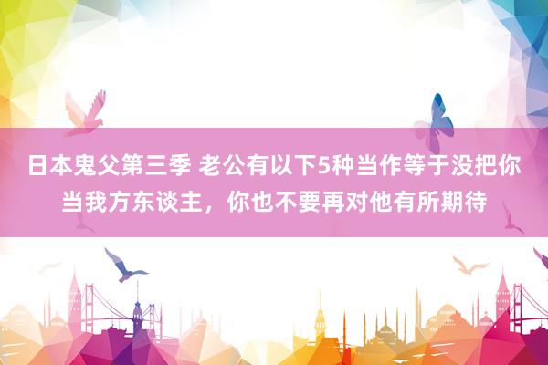 日本鬼父第三季 老公有以下5种当作等于没把你当我方东谈主，你也不要再对他有所期待