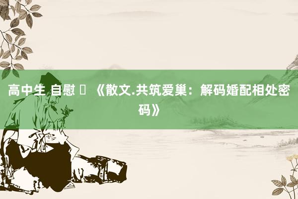 高中生 自慰 ​《散文.共筑爱巢：解码婚配相处密码》