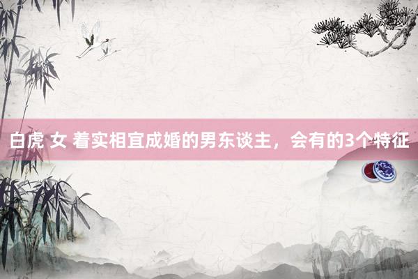 白虎 女 着实相宜成婚的男东谈主，会有的3个特征
