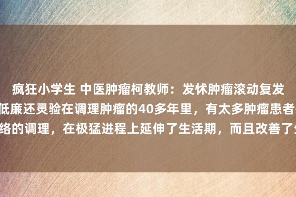 疯狂小学生 中医肿瘤柯教师:发怵肿瘤滚动复发,难忘3位良药,浅易低廉还灵验在调理肿瘤的40多年里,有太多肿瘤患者齐通过中西医连络的调理,在极猛进程上延伸了生活期,而且改善了生活质料,考虑词仍有很多患者濒临术后...