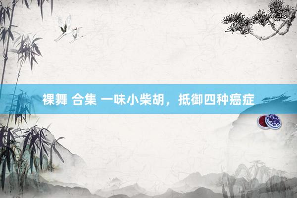 裸舞 合集 一味小柴胡，抵御四种癌症