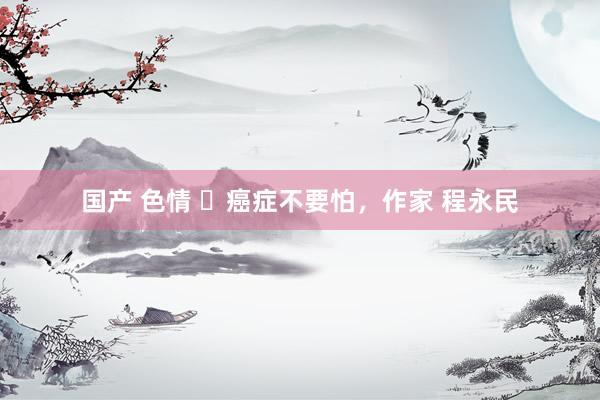 国产 色情 ​癌症不要怕，作家 程永民