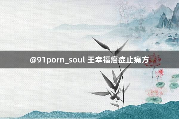 @91porn_soul 王幸福癌症止痛方