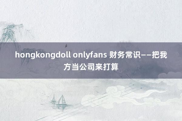 hongkongdoll onlyfans 财务常识——把我方当公司来打算