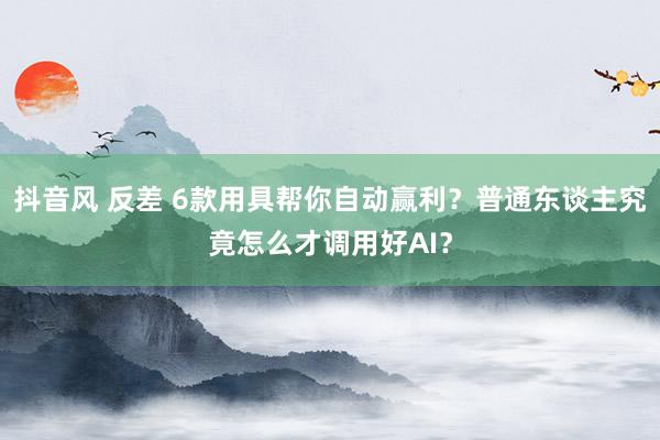 抖音风 反差 6款用具帮你自动赢利？普通东谈主究竟怎么才调用好AI？