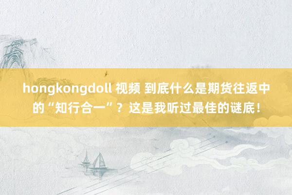 hongkongdoll 视频 到底什么是期货往返中的“知行合一”？这是我听过最佳的谜底！