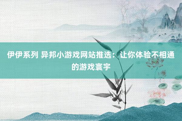 伊伊系列 异邦小游戏网站推选：让你体验不相通的游戏寰宇